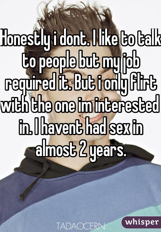Honestly i dont. I like to talk to people but my job required it. But i only flirt with the one im interested in. I havent had sex in almost 2 years. 