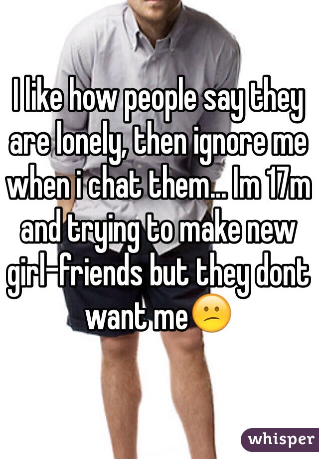 I like how people say they are lonely, then ignore me when i chat them... Im 17m and trying to make new girl-friends but they dont want me😕