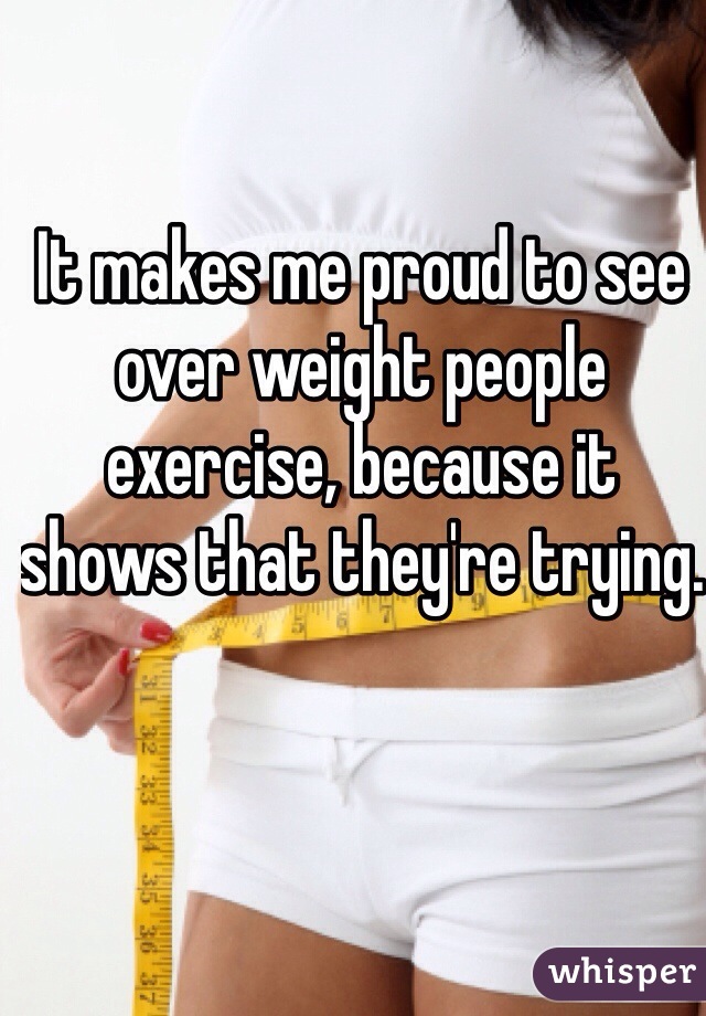 It makes me proud to see over weight people exercise, because it shows that they're trying. 
