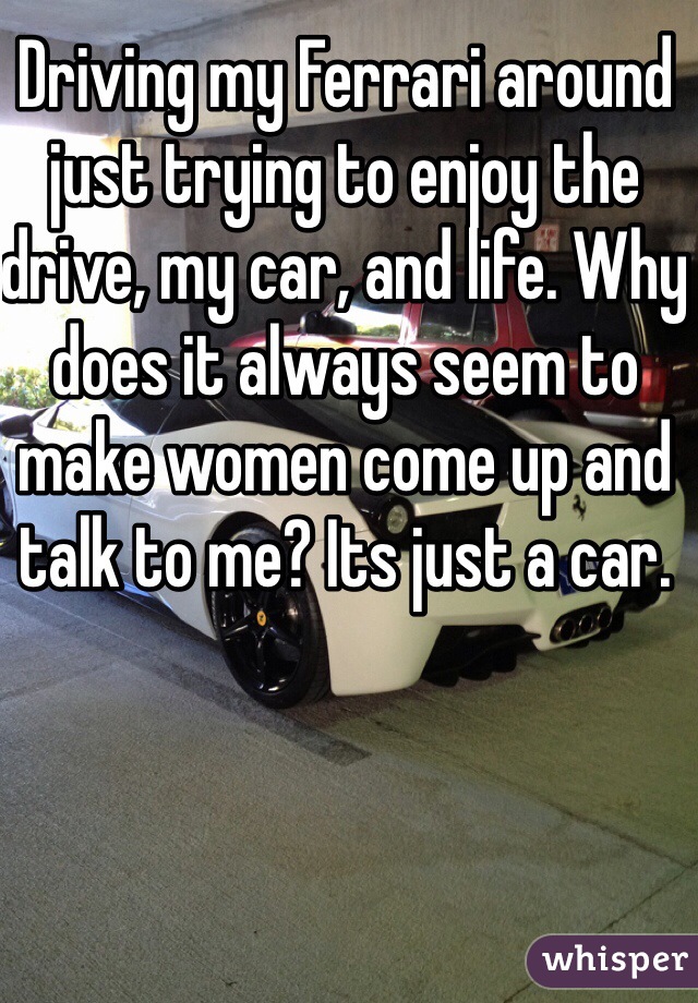 Driving my Ferrari around just trying to enjoy the drive, my car, and life. Why does it always seem to make women come up and talk to me? Its just a car.