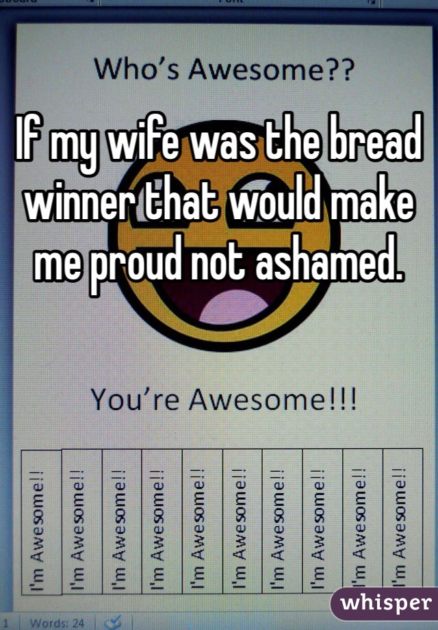If my wife was the bread winner that would make me proud not ashamed. 