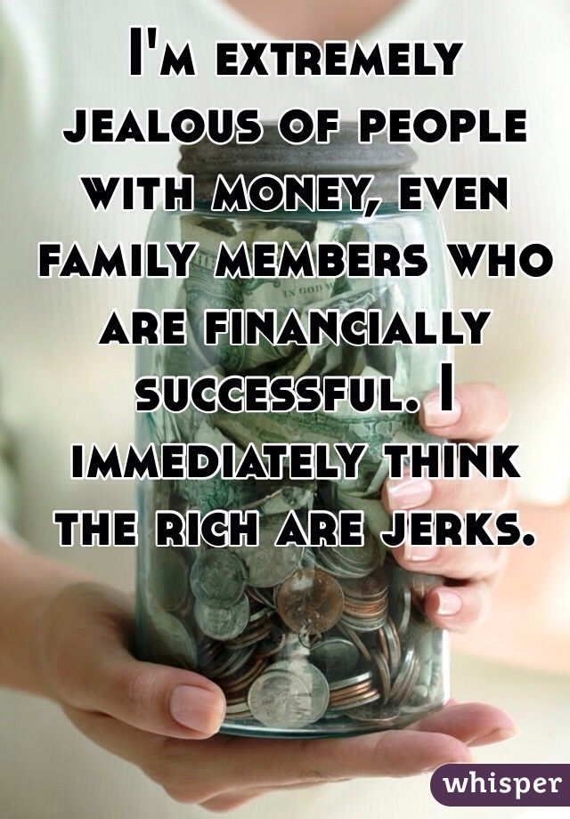 I'm extremely jealous of people with money, even family members who are financially successful. I immediately think the rich are jerks. 