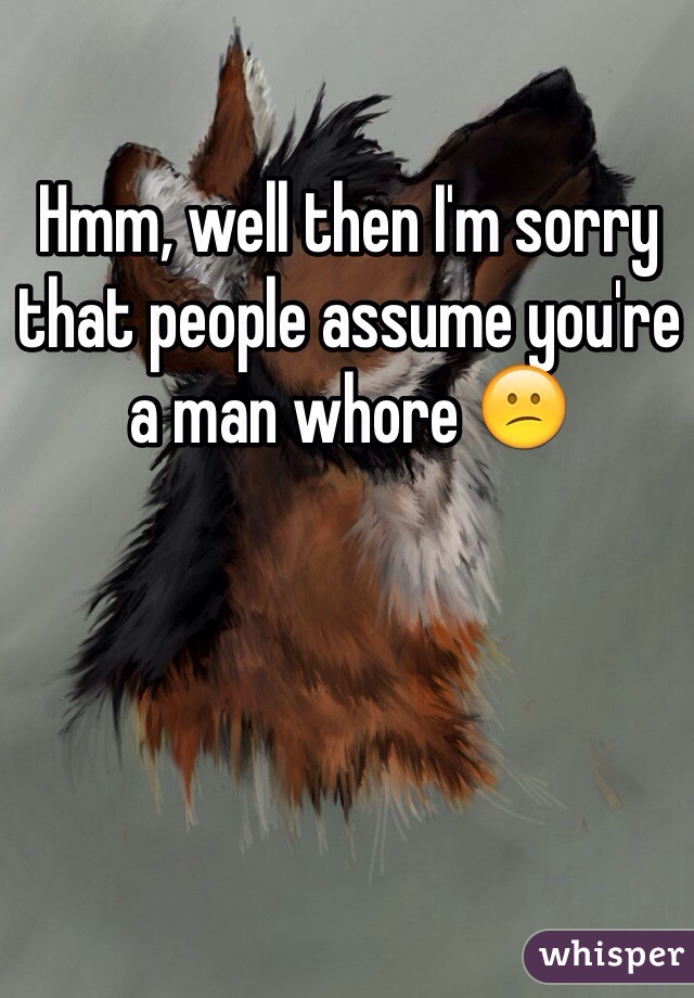 Hmm, well then I'm sorry that people assume you're a man whore 😕