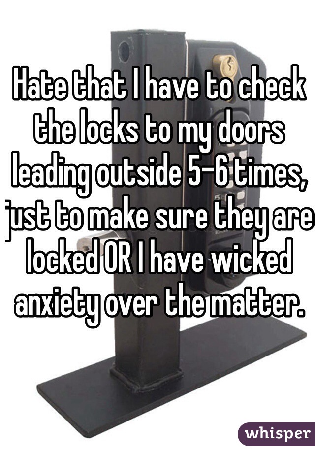 Hate that I have to check the locks to my doors leading outside 5-6 times, just to make sure they are locked OR I have wicked anxiety over the matter.