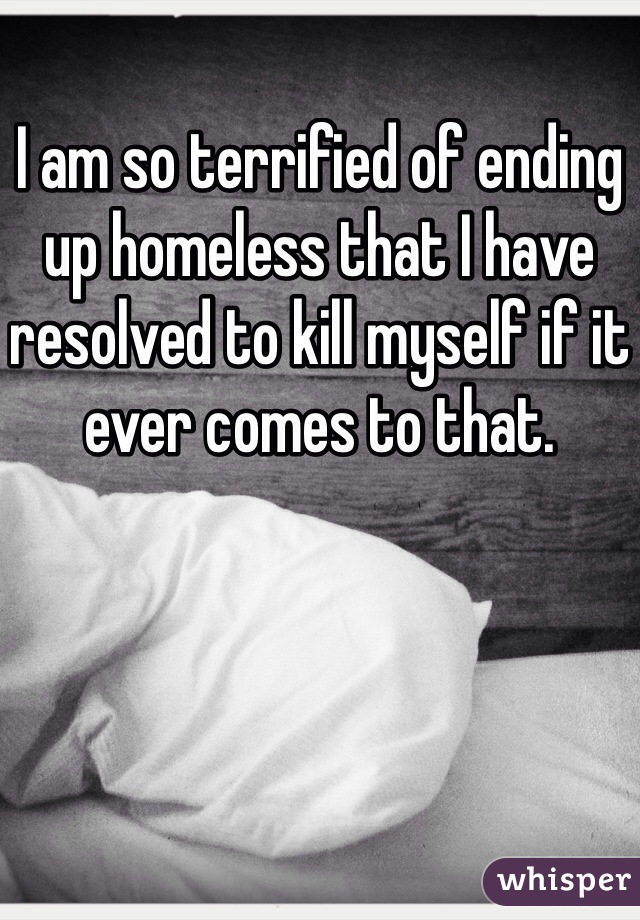 I am so terrified of ending up homeless that I have resolved to kill myself if it ever comes to that. 