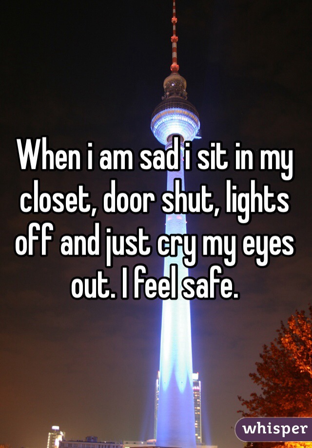 When i am sad i sit in my closet, door shut, lights off and just cry my eyes out. I feel safe. 