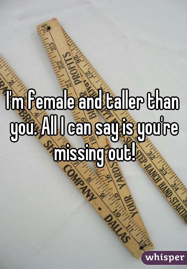 I'm female and taller than you. All I can say is you're missing out!