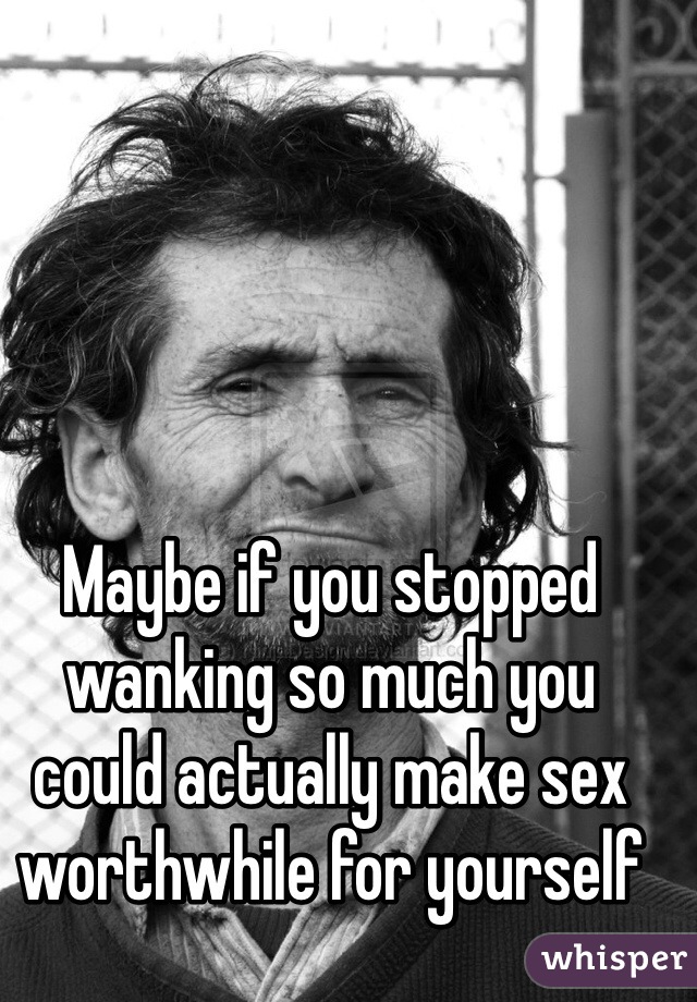 Maybe if you stopped wanking so much you could actually make sex worthwhile for yourself 