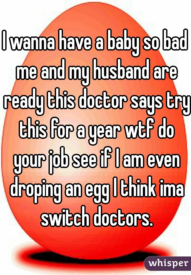 I wanna have a baby so bad me and my husband are ready this doctor says try this for a year wtf do your job see if I am even droping an egg I think ima switch doctors.