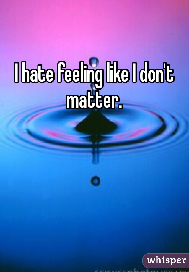 I hate feeling like I don't matter.