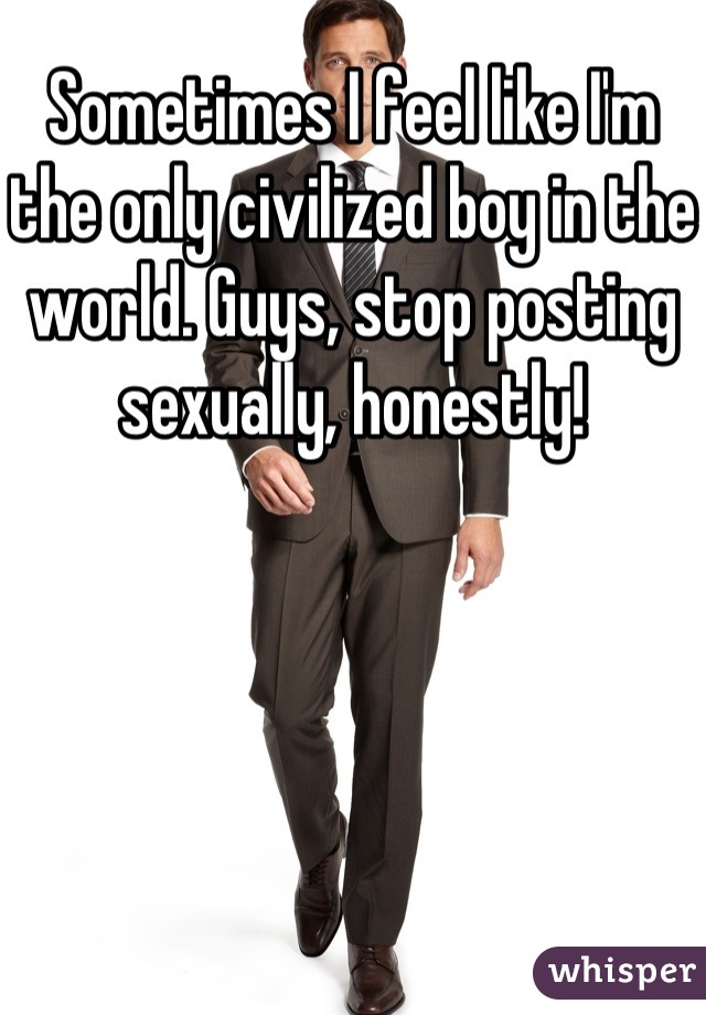 Sometimes I feel like I'm the only civilized boy in the world. Guys, stop posting sexually, honestly!