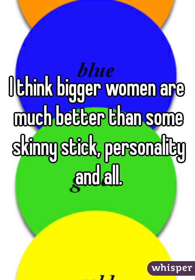 I think bigger women are much better than some skinny stick, personality and all.