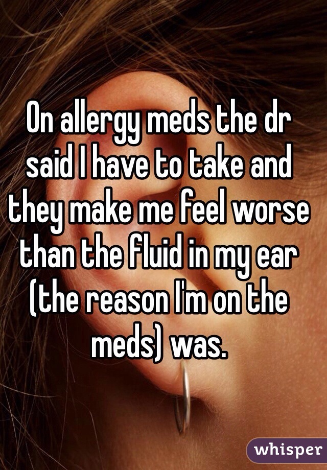 On allergy meds the dr said I have to take and they make me feel worse than the fluid in my ear (the reason I'm on the meds) was. 