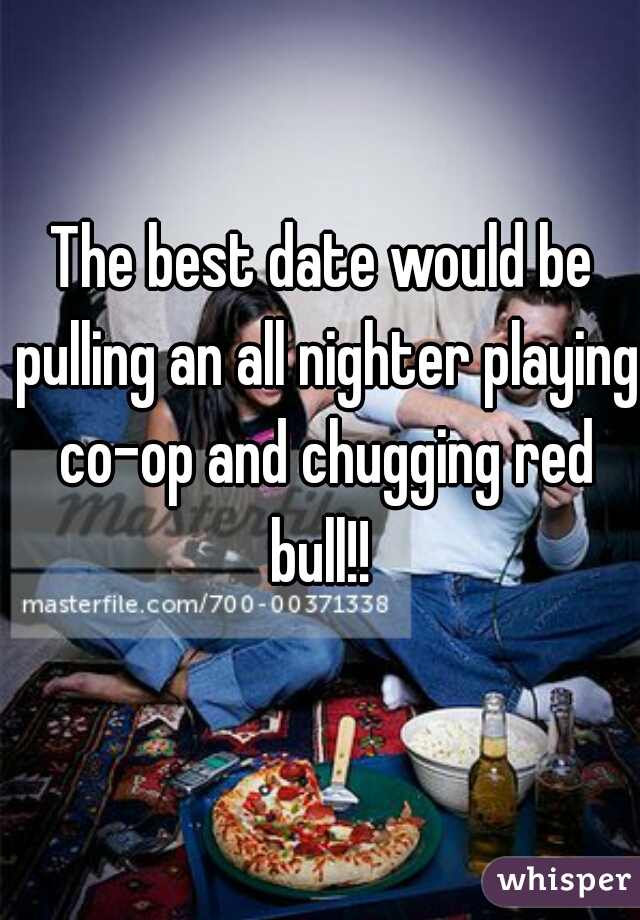 The best date would be pulling an all nighter playing co-op and chugging red bull!! 