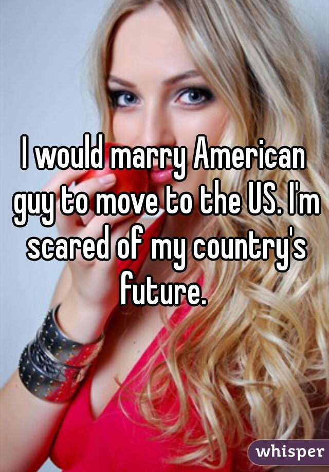 I would marry American guy to move to the US. I'm scared of my country's future. 