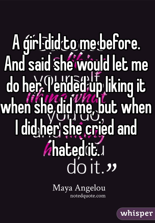 A girl did to me before. And said she would let me do her. I ended up liking it when she did me, but when I did her she cried and hated it. 