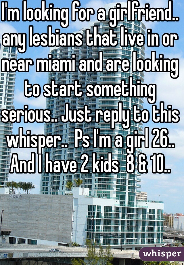 I'm looking for a girlfriend.. any lesbians that live in or near miami and are looking to start something serious.. Just reply to this whisper..  Ps I'm a girl 26.. And I have 2 kids  8 & 10..  