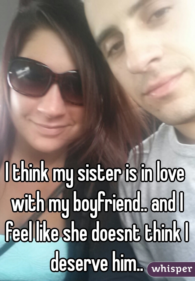 I think my sister is in love with my boyfriend.. and I feel like she doesnt think I deserve him..