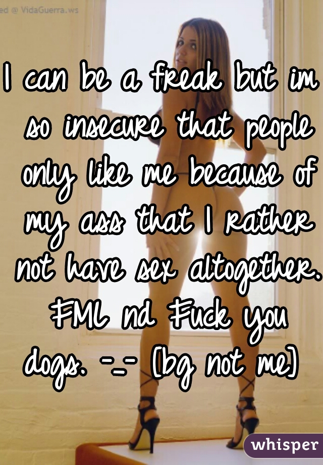 I can be a freak but im so insecure that people only like me because of my ass that I rather not have sex altogether. FML nd Fuck you dogs. -_- [bg not me] 