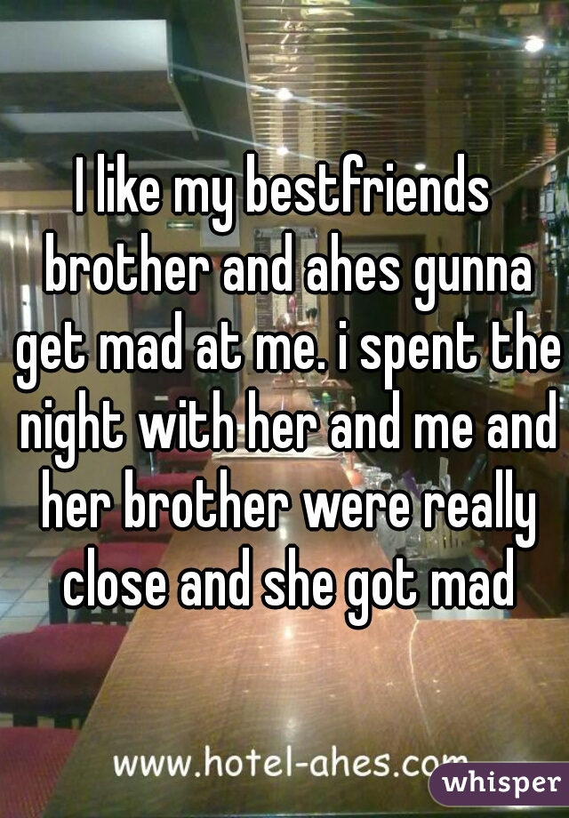 I like my bestfriends brother and ahes gunna get mad at me. i spent the night with her and me and her brother were really close and she got mad

