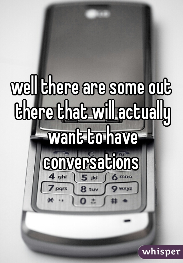 well there are some out there that will actually want to have conversations 