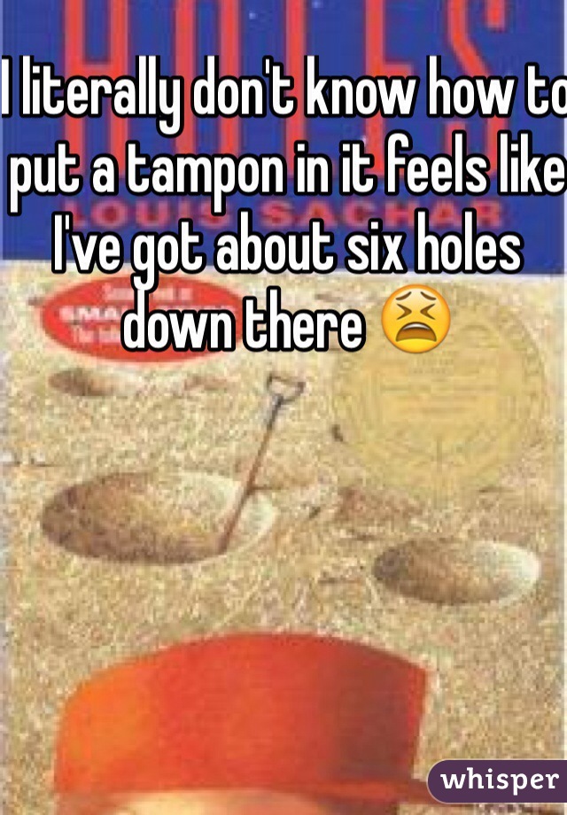 I literally don't know how to put a tampon in it feels like I've got about six holes down there 😫