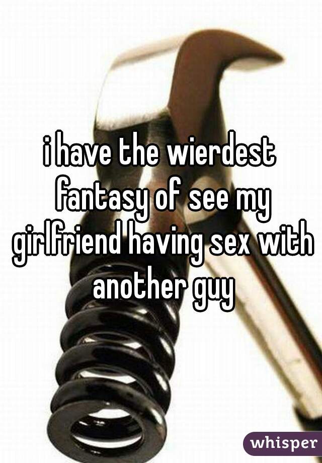i have the wierdest fantasy of see my girlfriend having sex with another guy