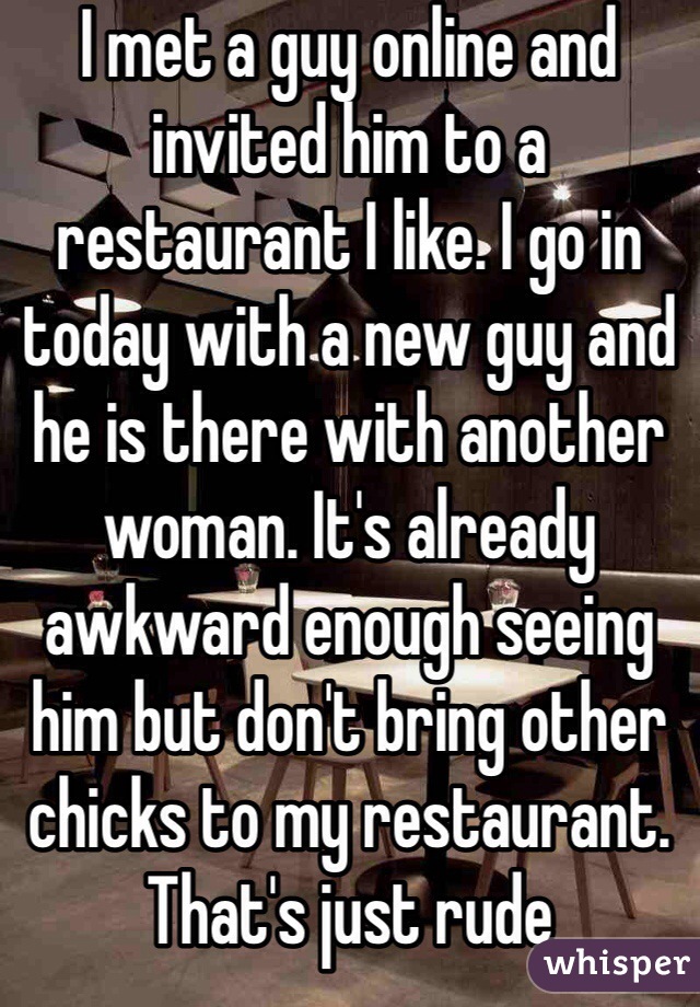 I met a guy online and invited him to a restaurant I like. I go in today with a new guy and he is there with another woman. It's already awkward enough seeing him but don't bring other chicks to my restaurant. That's just rude