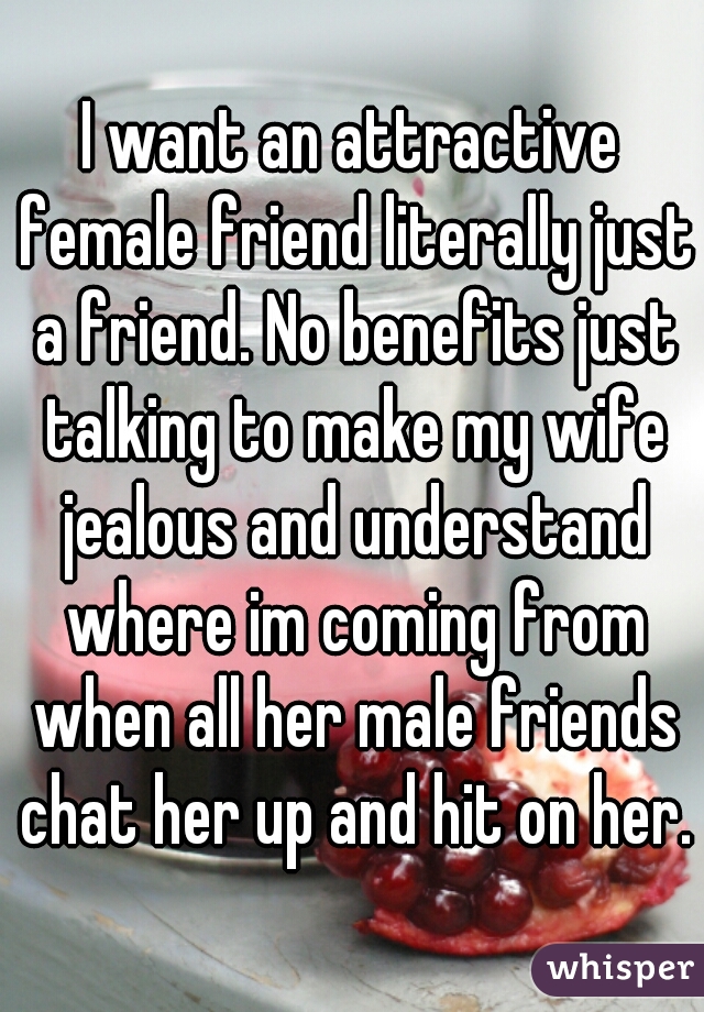 I want an attractive female friend literally just a friend. No benefits just talking to make my wife jealous and understand where im coming from when all her male friends chat her up and hit on her.