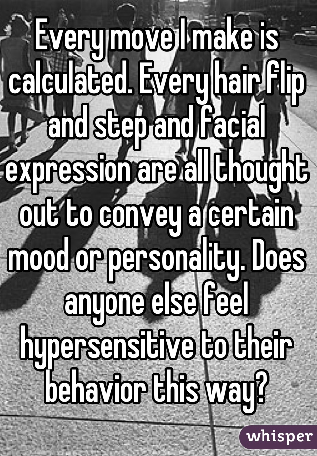 Every move I make is calculated. Every hair flip and step and facial expression are all thought out to convey a certain mood or personality. Does anyone else feel hypersensitive to their behavior this way?