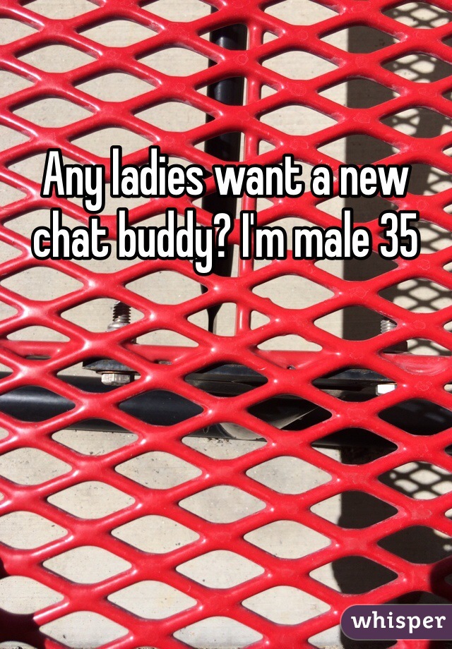 Any ladies want a new chat buddy? I'm male 35 