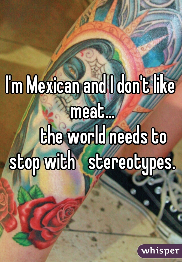 I'm Mexican and I don't like meat...
       the world needs to stop with 	stereotypes.