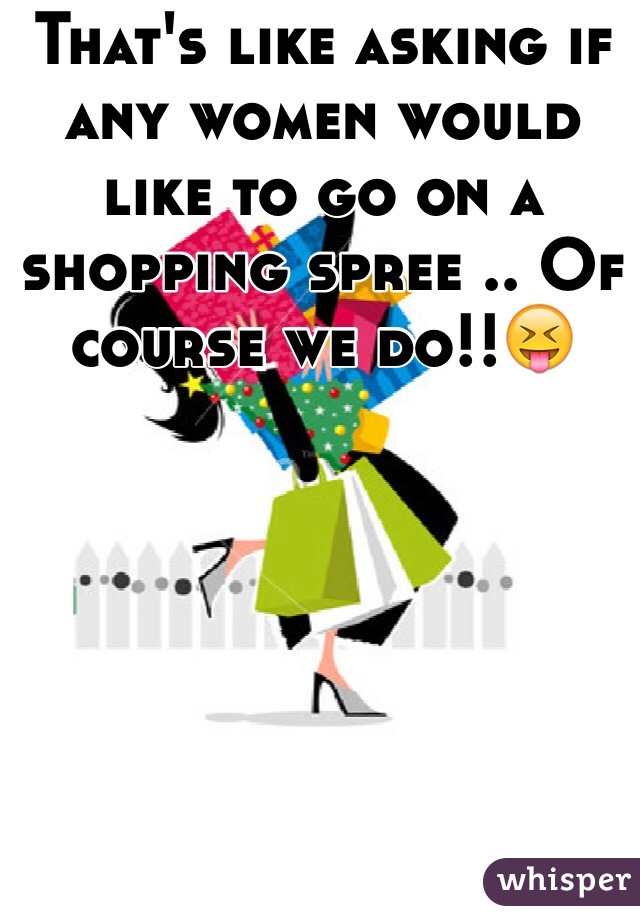 That's like asking if any women would like to go on a shopping spree .. Of course we do!!😝