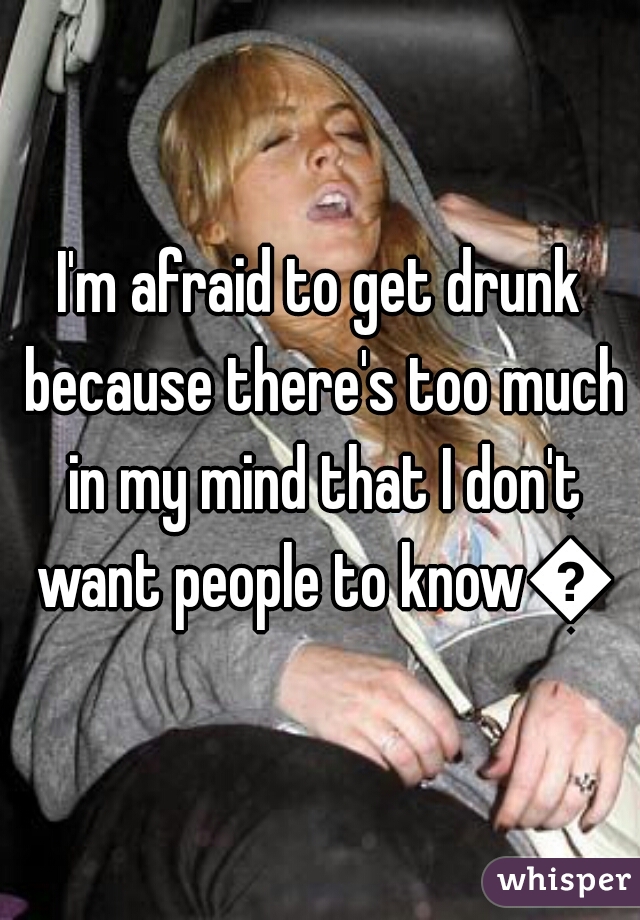 I'm afraid to get drunk because there's too much in my mind that I don't want people to know😬