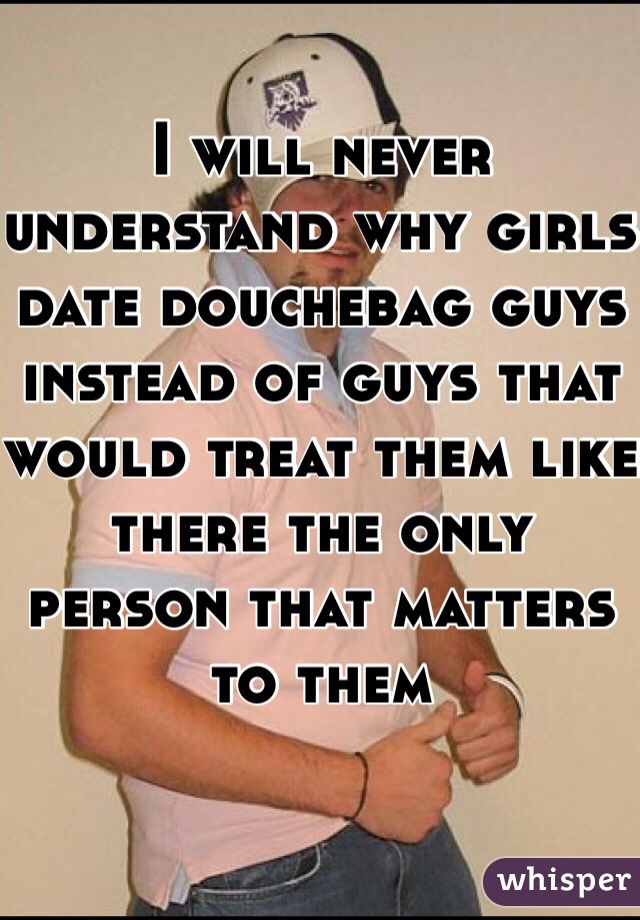 I will never understand why girls date douchebag guys instead of guys that would treat them like there the only person that matters to them 