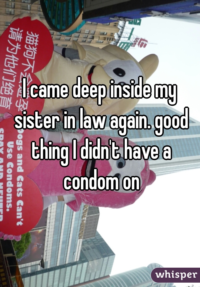 I came deep inside my sister in law again. good thing I didn't have a condom on
