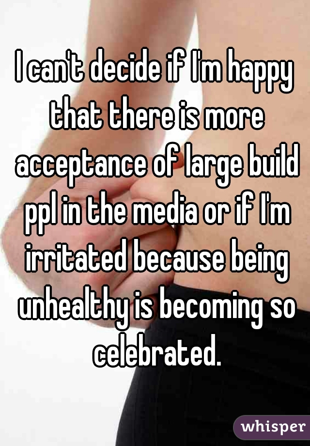 I can't decide if I'm happy that there is more acceptance of large build ppl in the media or if I'm irritated because being unhealthy is becoming so celebrated.