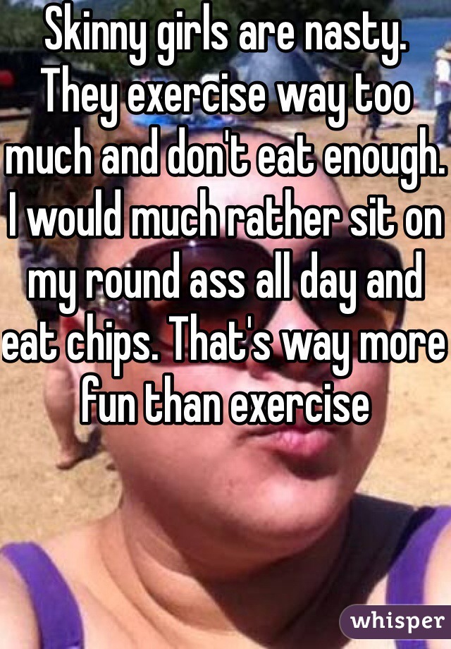 Skinny girls are nasty. They exercise way too much and don't eat enough. I would much rather sit on my round ass all day and eat chips. That's way more fun than exercise