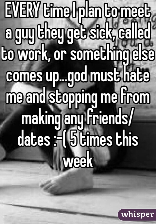 EVERY time I plan to meet a guy they get sick, called to work, or something else comes up...god must hate me and stopping me from making any friends/dates :-( 5 times this week 