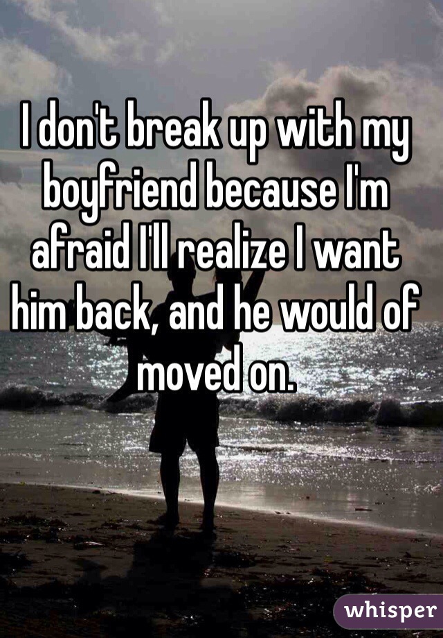 I don't break up with my boyfriend because I'm afraid I'll realize I want him back, and he would of moved on. 
