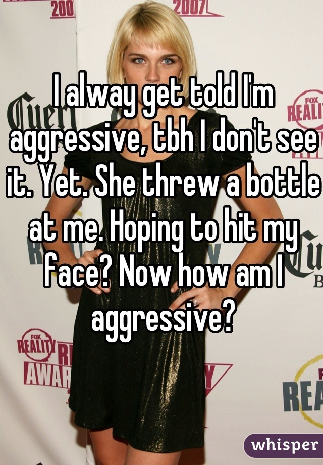 I alway get told I'm aggressive, tbh I don't see it. Yet. She threw a bottle at me. Hoping to hit my face? Now how am I aggressive?