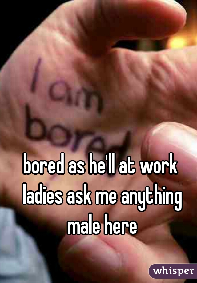 bored as he'll at work ladies ask me anything male here