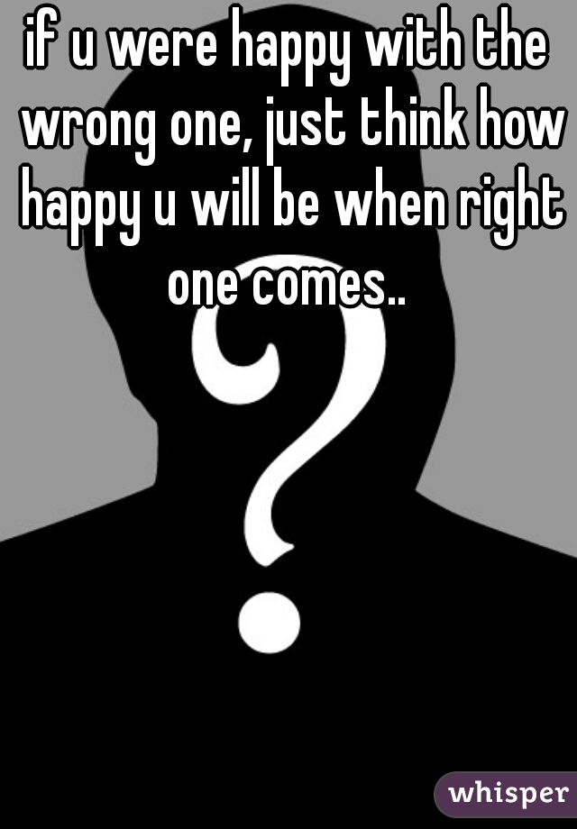 if u were happy with the wrong one, just think how happy u will be when right one comes.. 
