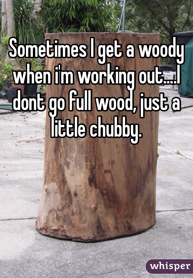 Sometimes I get a woody when i'm working out....I dont go full wood, just a little chubby. 