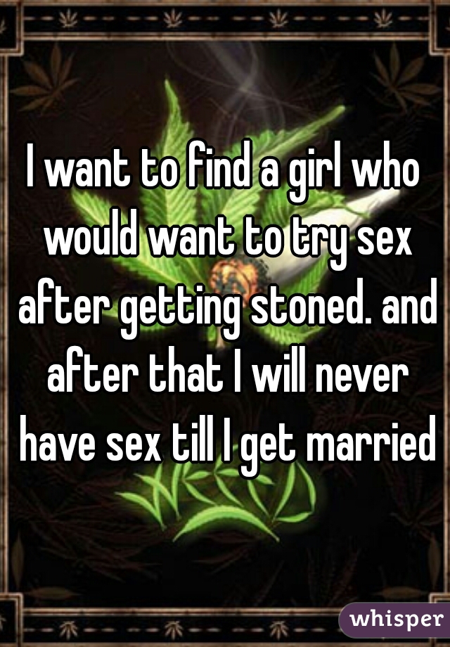I want to find a girl who would want to try sex after getting stoned. and after that I will never have sex till I get married