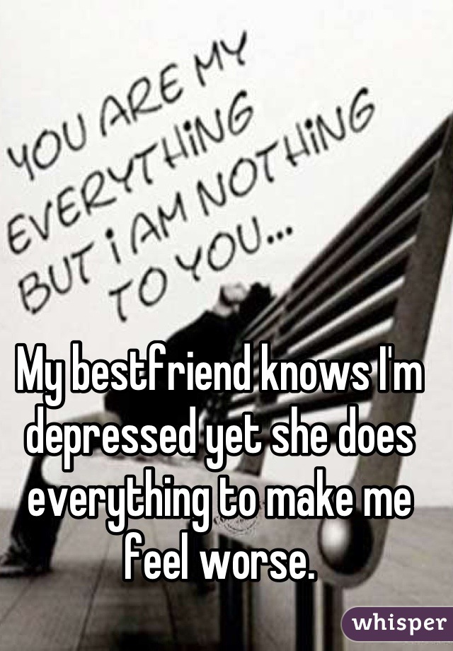 My bestfriend knows I'm depressed yet she does everything to make me feel worse.