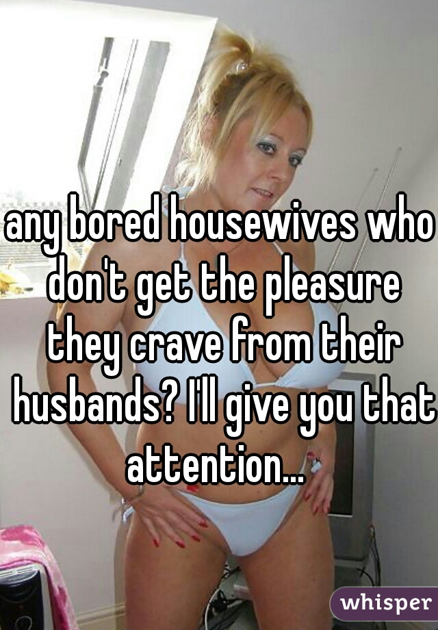any bored housewives who don't get the pleasure they crave from their husbands? I'll give you that attention...  