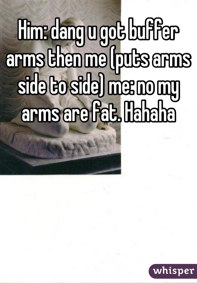 Him: dang u got buffer arms then me (puts arms side to side) me: no my arms are fat. Hahaha