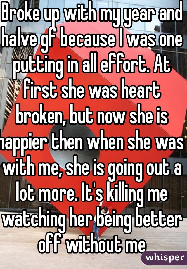 Broke up with my year and halve gf because I was one putting in all effort. At first she was heart broken, but now she is happier then when she was with me, she is going out a lot more. It's killing me watching her being better off without me