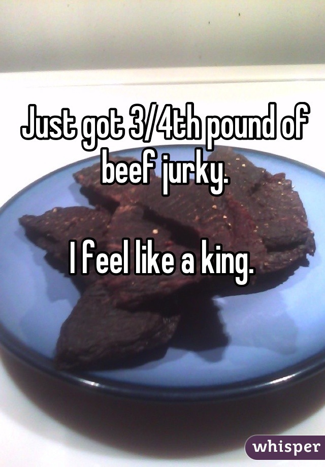 Just got 3/4th pound of beef jurky. 

I feel like a king. 